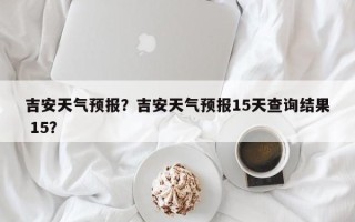 吉安天气预报？吉安天气预报15天查询结果 15？