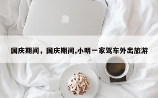 国庆期间，国庆期间,小明一家驾车外出旅游