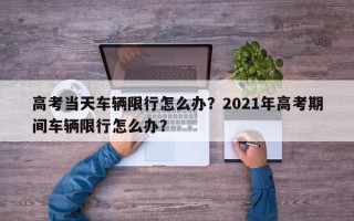 高考当天车辆限行怎么办？2021年高考期间车辆限行怎么办？