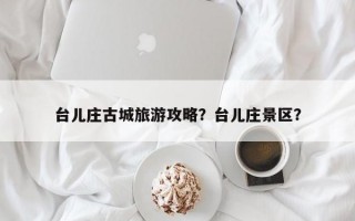 台儿庄古城旅游攻略？台儿庄景区？