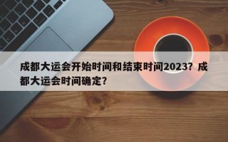 成都大运会开始时间和结束时间2023？成都大运会时间确定？