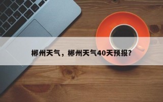郴州天气，郴州天气40天预报？