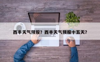 西丰天气预报？西丰天气预报十五天？