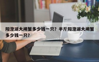 阳澄湖大闸蟹多少钱一只？半斤阳澄湖大闸蟹多少钱一只？