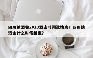 四川糖酒会2023酒店时间及地点？四川糖酒会什么时候结束？