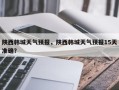 陕西韩城天气预报，陕西韩城天气预报15天准确？