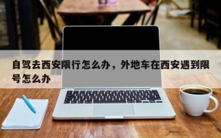 自驾去西安限行怎么办，外地车在西安遇到限号怎么办