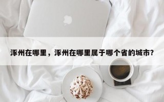 涿州在哪里，涿州在哪里属于哪个省的城市？