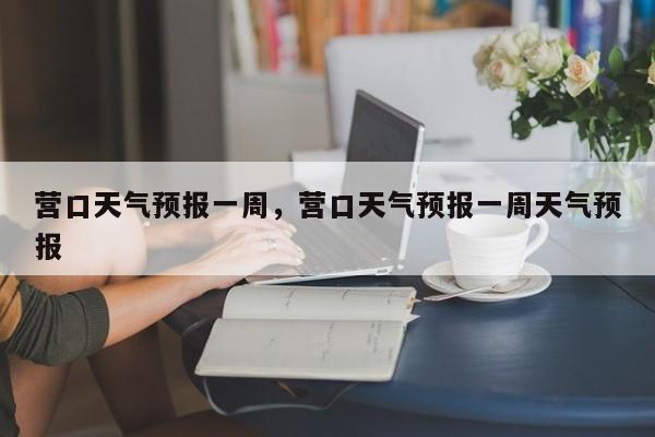 营口天气预报一周，营口天气预报一周天气预报-第1张图片-小阿居生活百科
