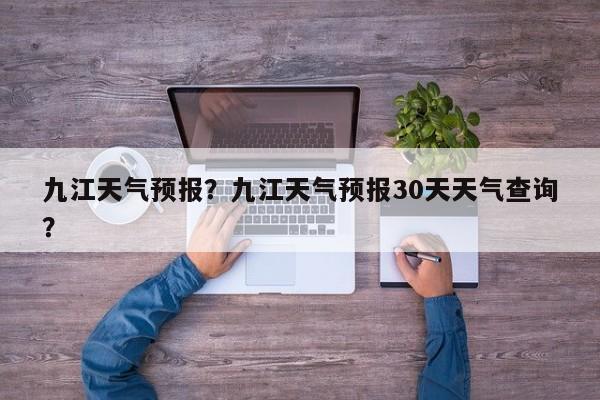 九江天气预报？九江天气预报30天天气查询？-第1张图片-小阿居生活百科