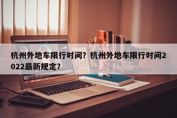 杭州外地车限行时间？杭州外地车限行时间2022最新规定？-第1张图片-小阿居生活百科
