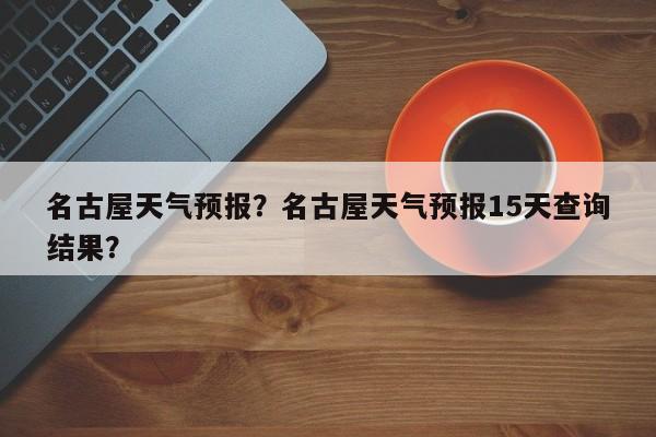 名古屋天气预报？名古屋天气预报15天查询结果？-第1张图片-小阿居生活百科