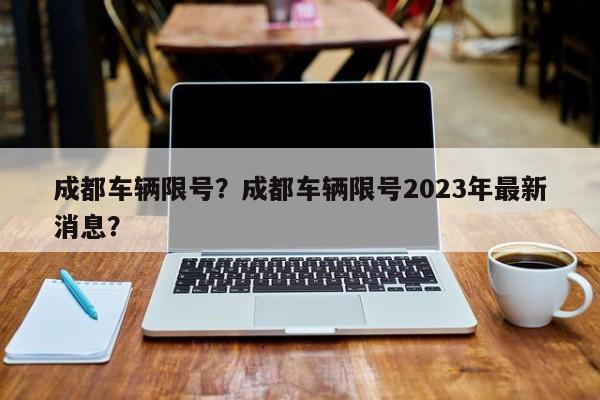 成都车辆限号？成都车辆限号2023年最新消息？-第1张图片-小阿居生活百科