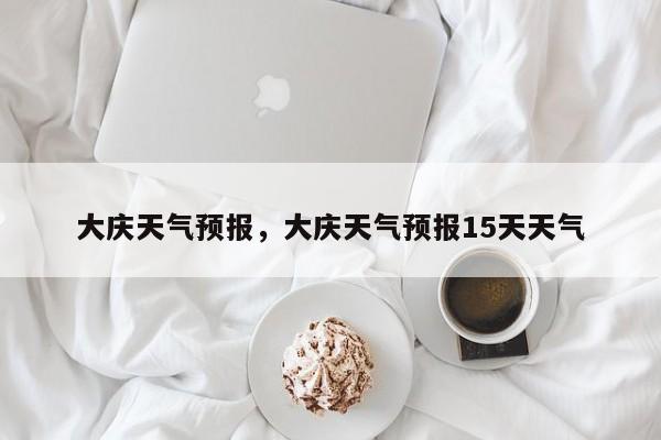 大庆天气预报，大庆天气预报15天天气-第1张图片-小阿居生活百科
