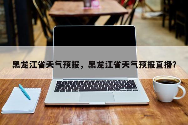 黑龙江省天气预报，黑龙江省天气预报直播？-第1张图片-小阿居生活百科