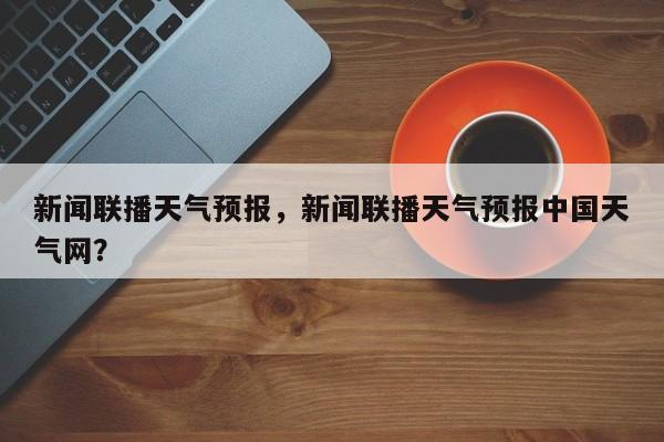 新闻联播天气预报，新闻联播天气预报中国天气网？-第1张图片-小阿居生活百科