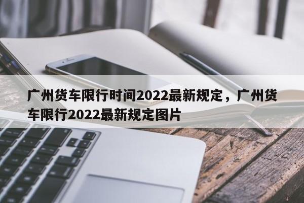 广州货车限行时间2022最新规定，广州货车限行2022最新规定图片-第1张图片-小阿居生活百科