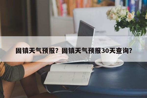 固镇天气预报？固镇天气预报30天查询？-第1张图片-小阿居生活百科