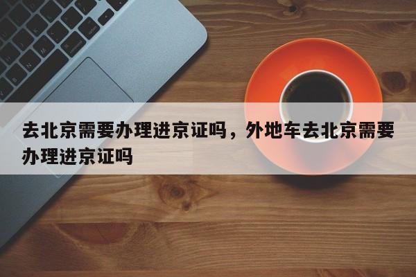 去北京需要办理进京证吗，外地车去北京需要办理进京证吗-第1张图片-小阿居生活百科