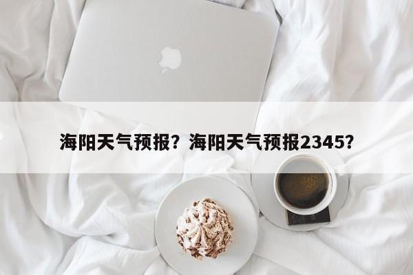 海阳天气预报？海阳天气预报2345？-第1张图片-小阿居生活百科