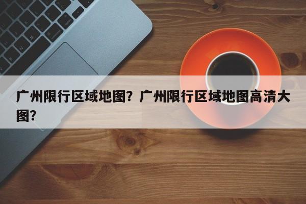广州限行区域地图？广州限行区域地图高清大图？-第1张图片-小阿居生活百科