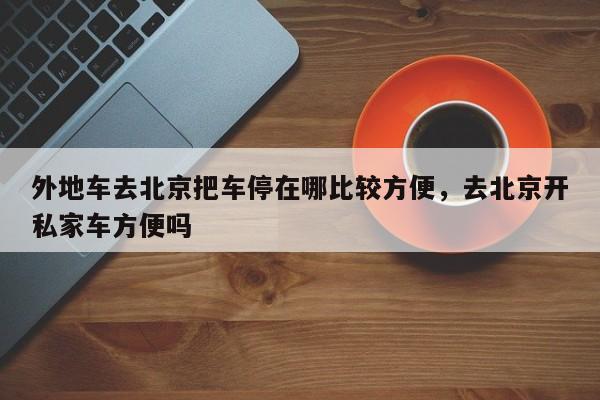 外地车去北京把车停在哪比较方便，去北京开私家车方便吗-第1张图片-小阿居生活百科