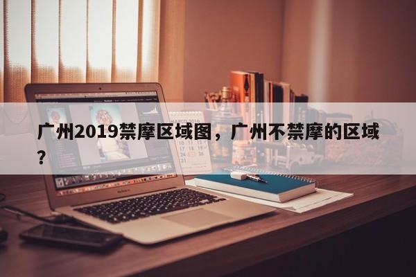 广州2019禁摩区域图，广州不禁摩的区域？-第1张图片-小阿居生活百科