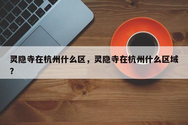 灵隐寺在杭州什么区，灵隐寺在杭州什么区域？-第1张图片-小阿居生活百科
