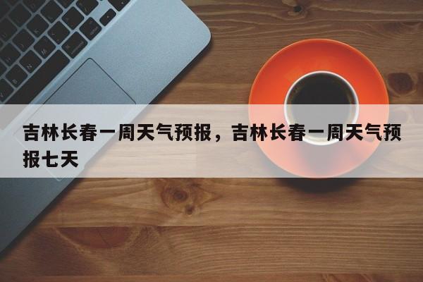 吉林长春一周天气预报，吉林长春一周天气预报七天-第1张图片-小阿居生活百科