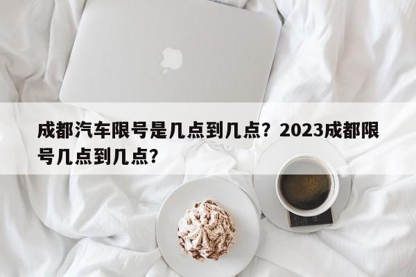 成都汽车限号是几点到几点？2023成都限号几点到几点？-第1张图片-小阿居生活百科