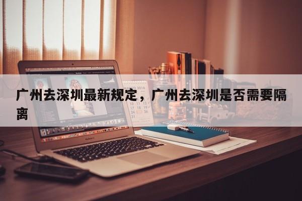 广州去深圳最新规定，广州去深圳是否需要隔离-第1张图片-小阿居生活百科