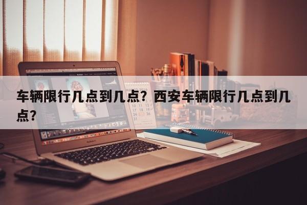 车辆限行几点到几点？西安车辆限行几点到几点？-第1张图片-小阿居生活百科