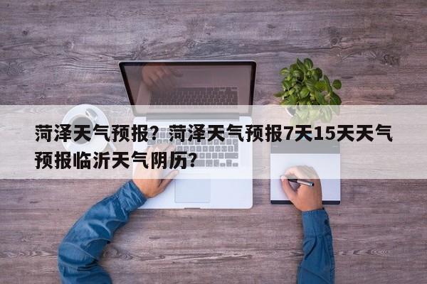 菏泽天气预报？菏泽天气预报7天15天天气预报临沂天气阴历？-第1张图片-小阿居生活百科