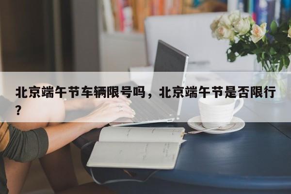 北京端午节车辆限号吗，北京端午节是否限行？-第1张图片-小阿居生活百科