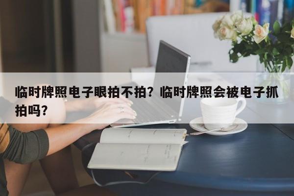 临时牌照电子眼拍不拍？临时牌照会被电子抓拍吗？-第1张图片-小阿居生活百科