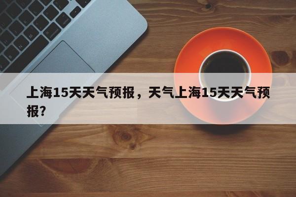 上海15天天气预报，天气上海15天天气预报？-第1张图片-小阿居生活百科