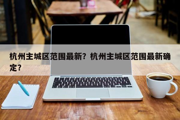 杭州主城区范围最新？杭州主城区范围最新确定？-第1张图片-小阿居生活百科