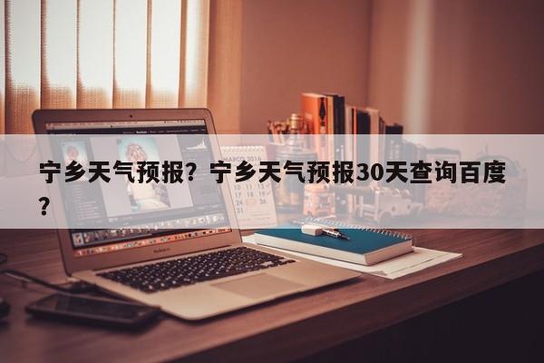 宁乡天气预报？宁乡天气预报30天查询百度？-第1张图片-小阿居生活百科