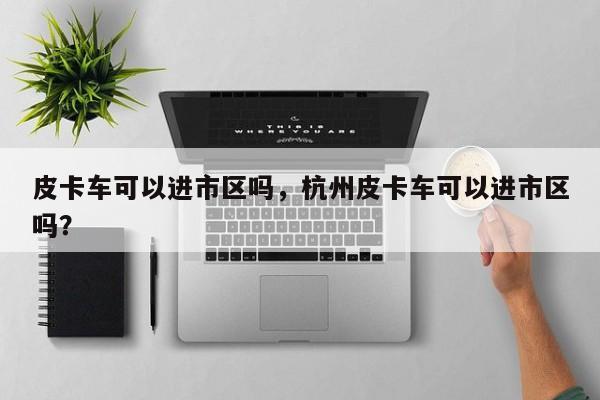 皮卡车可以进市区吗，杭州皮卡车可以进市区吗？-第1张图片-小阿居生活百科