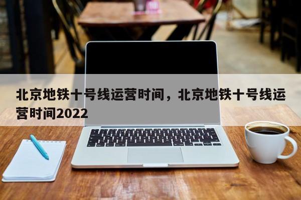 北京地铁十号线运营时间，北京地铁十号线运营时间2022-第1张图片-小阿居生活百科