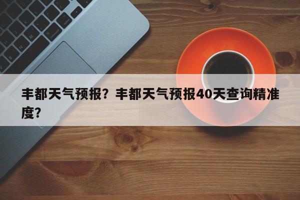 丰都天气预报？丰都天气预报40天查询精准度？-第1张图片-小阿居生活百科