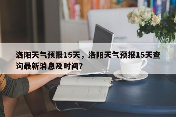 洛阳天气预报15天，洛阳天气预报15天查询最新消息及时间？-第1张图片-小阿居生活百科