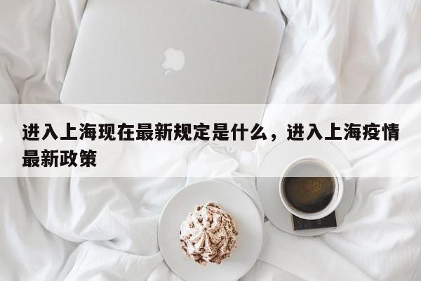 进入上海现在最新规定是什么，进入上海疫情最新政策-第1张图片-小阿居生活百科