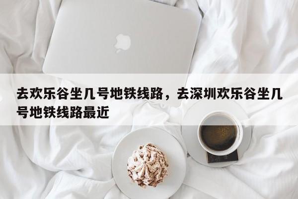 去欢乐谷坐几号地铁线路，去深圳欢乐谷坐几号地铁线路最近-第1张图片-小阿居生活百科