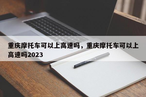 重庆摩托车可以上高速吗，重庆摩托车可以上高速吗2023-第1张图片-小阿居生活百科