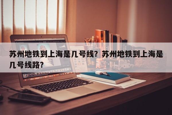 苏州地铁到上海是几号线？苏州地铁到上海是几号线路？-第1张图片-小阿居生活百科