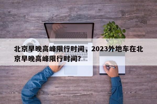 北京早晚高峰限行时间，2023外地车在北京早晚高峰限行时间？-第1张图片-小阿居生活百科