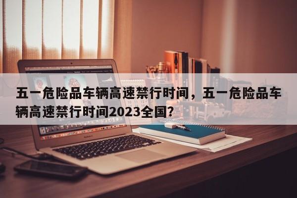 五一危险品车辆高速禁行时间，五一危险品车辆高速禁行时间2023全国？-第1张图片-小阿居生活百科