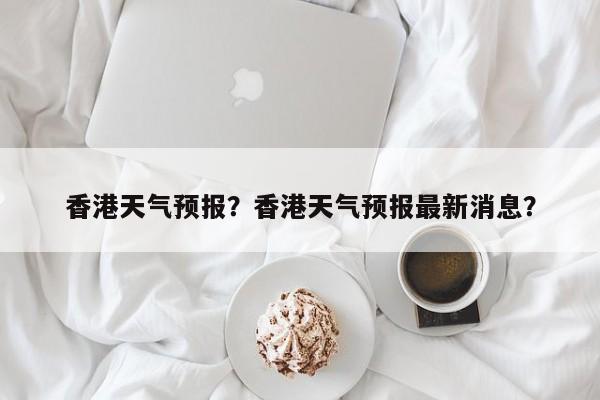 香港天气预报？香港天气预报最新消息？-第1张图片-小阿居生活百科