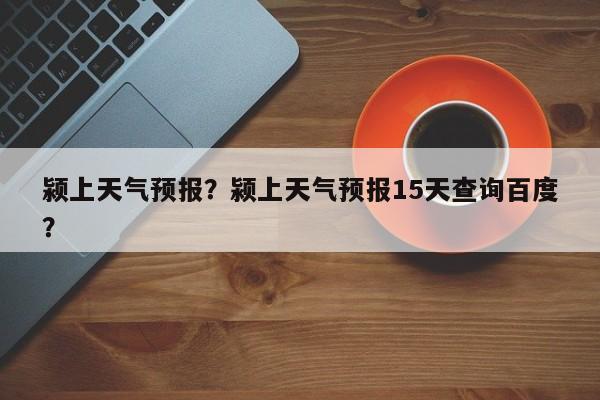 颍上天气预报？颍上天气预报15天查询百度？-第1张图片-小阿居生活百科